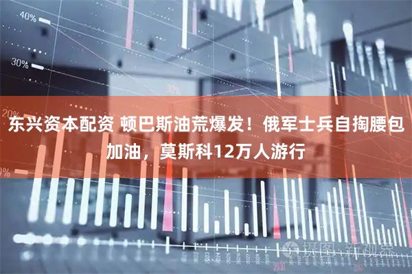 东兴资本配资 顿巴斯油荒爆发！俄军士兵自掏腰包加油，莫斯科12万人游行