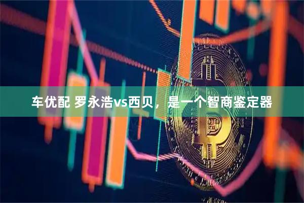 车优配 罗永浩vs西贝，是一个智商鉴定器
