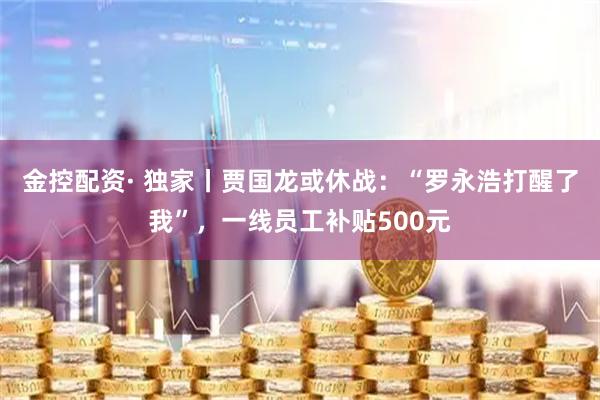 金控配资· 独家丨贾国龙或休战：“罗永浩打醒了我”，一线员工补贴500元