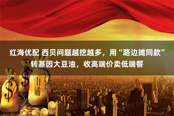 红海优配 西贝问题越挖越多，用“路边摊同款”转基因大豆油，收高端价卖低端餐