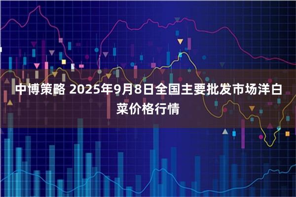 中博策略 2025年9月8日全国主要批发市场洋白菜价格行情