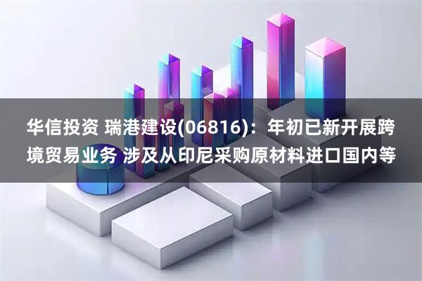 华信投资 瑞港建设(06816)：年初已新开展跨境贸易业务 涉及从印尼采购原材料进口国内等