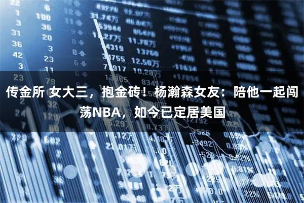 传金所 女大三，抱金砖！杨瀚森女友：陪他一起闯荡NBA，如今已定居美国