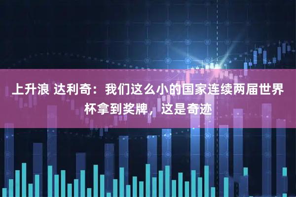 上升浪 达利奇：我们这么小的国家连续两届世界杯拿到奖牌，这是奇迹