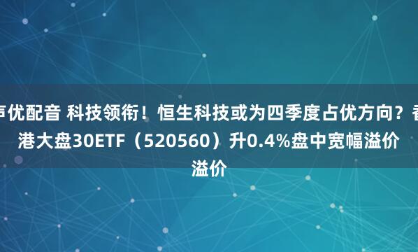 声优配音 科技领衔！恒生科技或为四季度占优方向？香港大盘30ETF（520560）升0.4%盘中宽幅溢价