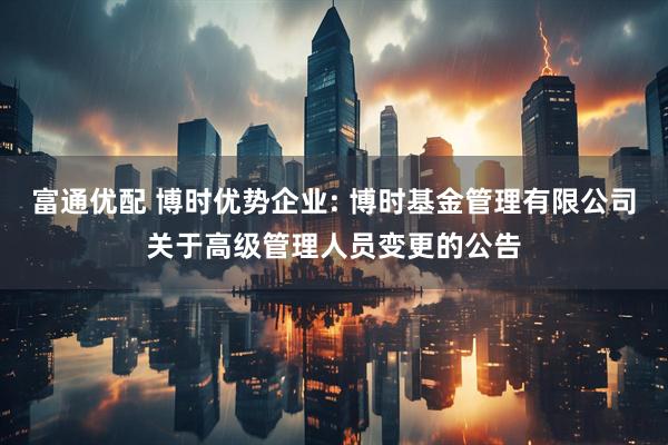 富通优配 博时优势企业: 博时基金管理有限公司关于高级管理人员变更的公告
