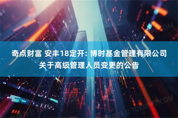 奇点财富 安丰18定开: 博时基金管理有限公司关于高级管理人员变更的公告