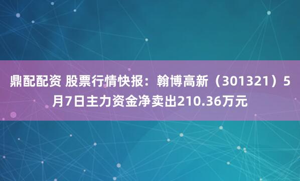 鼎配配资 股票行情快报：翰博高新（301321）5月7日主力资金净卖出210.36万元