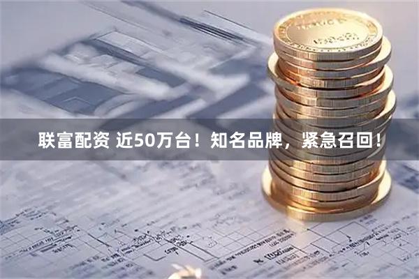联富配资 近50万台！知名品牌，紧急召回！