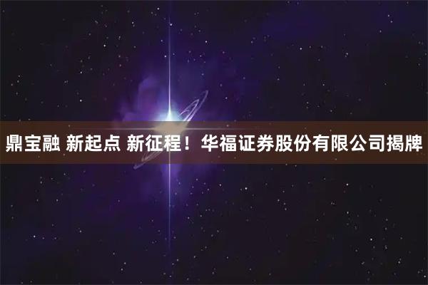 鼎宝融 新起点 新征程！华福证券股份有限公司揭牌
