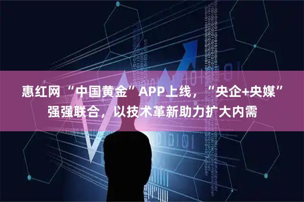 惠红网 “中国黄金”APP上线，“央企+央媒”强强联合，以技术革新助力扩大内需