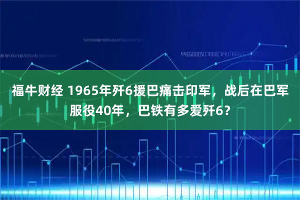 福牛财经 1965年歼6援巴痛击印军，战后在巴军服役40年，巴铁有多爱歼6？