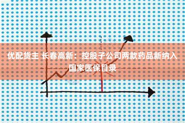优配货主 长春高新：控股子公司两款药品新纳入国家医保目录