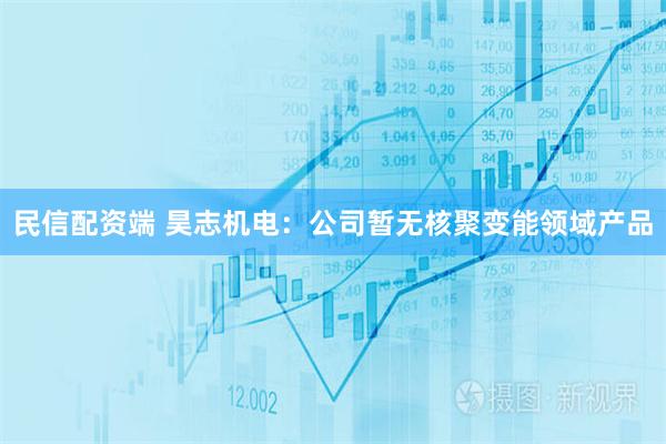 民信配资端 昊志机电：公司暂无核聚变能领域产品