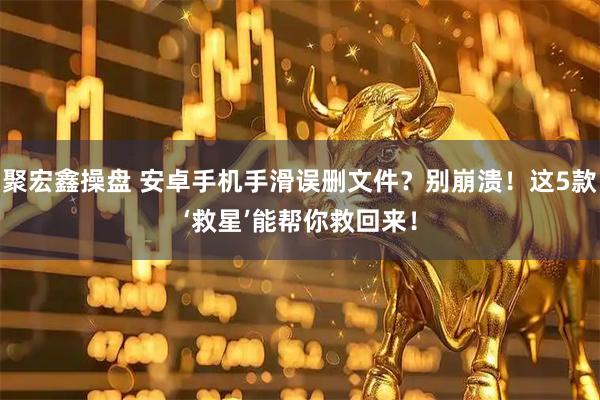 聚宏鑫操盘 安卓手机手滑误删文件？别崩溃！这5款‘救星’能帮你救回来！