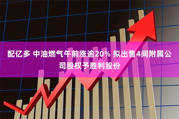 配亿多 中油燃气午前涨逾20% 拟出售4间附属公司股权予胜利股份
