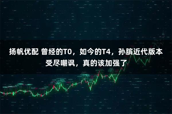 扬帆优配 曾经的T0，如今的T4，孙膑近代版本受尽嘲讽，真的该加强了