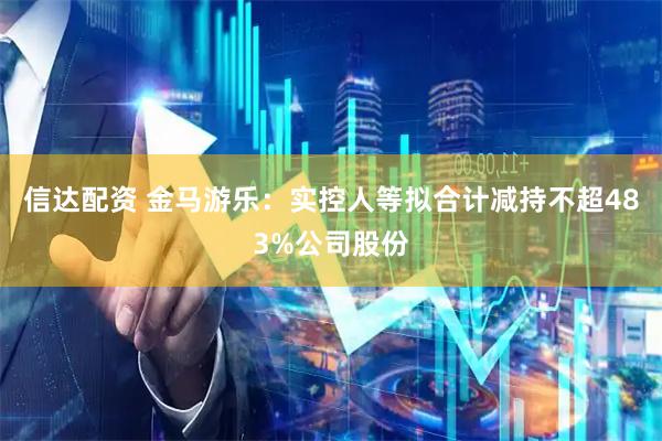 信达配资 金马游乐：实控人等拟合计减持不超483%公司股份