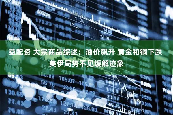 益配资 大宗商品综述：油价飙升 黄金和铜下跌 美伊局势不见缓解迹象