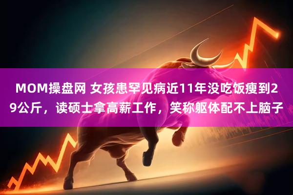 MOM操盘网 女孩患罕见病近11年没吃饭瘦到29公斤，读硕士拿高薪工作，笑称躯体配不上脑子