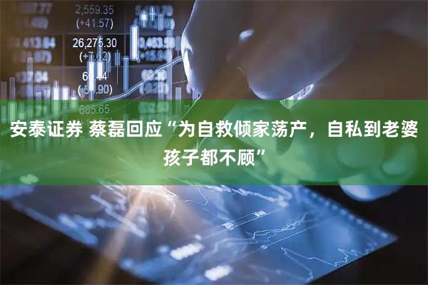 安泰证券 蔡磊回应“为自救倾家荡产，自私到老婆孩子都不顾”