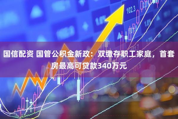 国信配资 国管公积金新政：双缴存职工家庭，首套房最高可贷款340万元
